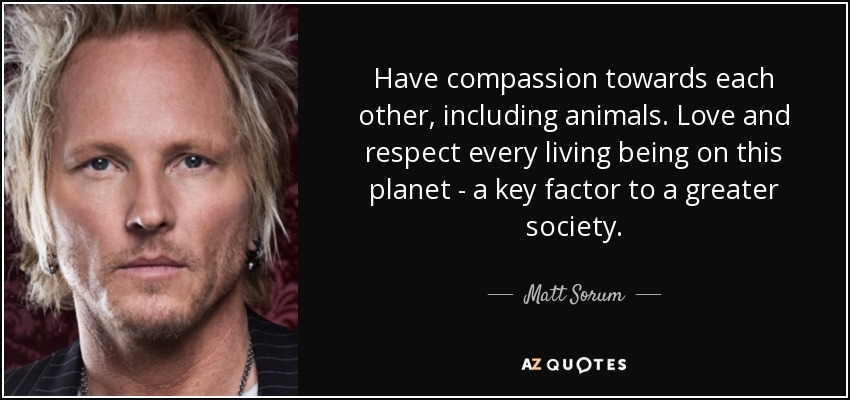 Have compassion towards each other, including animals. Love and respect every living being on this planet - a key factor to a greater society. - Matt Sorum
