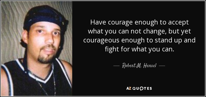 Have courage enough to accept what you can not change, but yet courageous enough to stand up and fight for what you can. - Robert M. Hensel