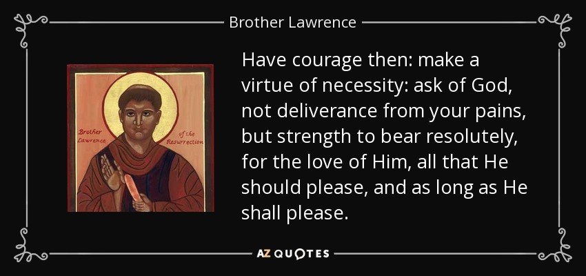 Have courage then: make a virtue of necessity: ask of God, not deliverance from your pains, but strength to bear resolutely, for the love of Him, all that He should please, and as long as He shall please. - Brother Lawrence