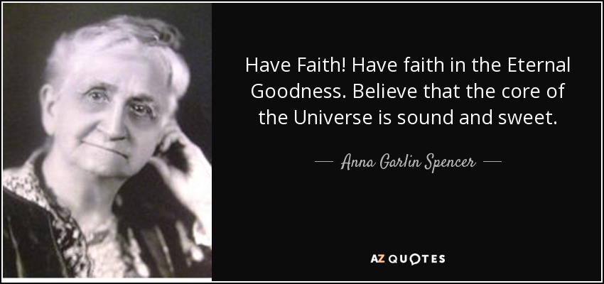 Have Faith! Have faith in the Eternal Goodness. Believe that the core of the Universe is sound and sweet. - Anna Garlin Spencer