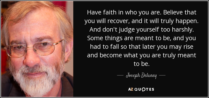 Have faith in who you are. Believe that you will recover, and it will truly happen. And don't judge yourself too harshly. Some things are meant to be, and you had to fall so that later you may rise and become what you are truly meant to be. - Joseph Delaney