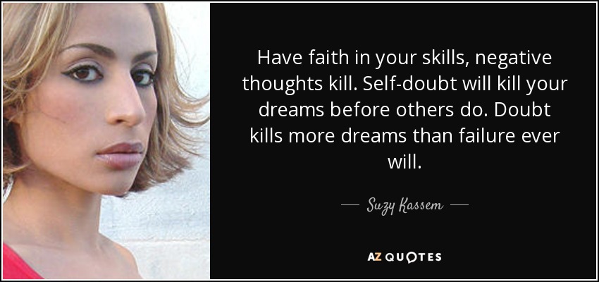 Have faith in your skills, negative thoughts kill. Self-doubt will kill your dreams before others do. Doubt kills more dreams than failure ever will. - Suzy Kassem
