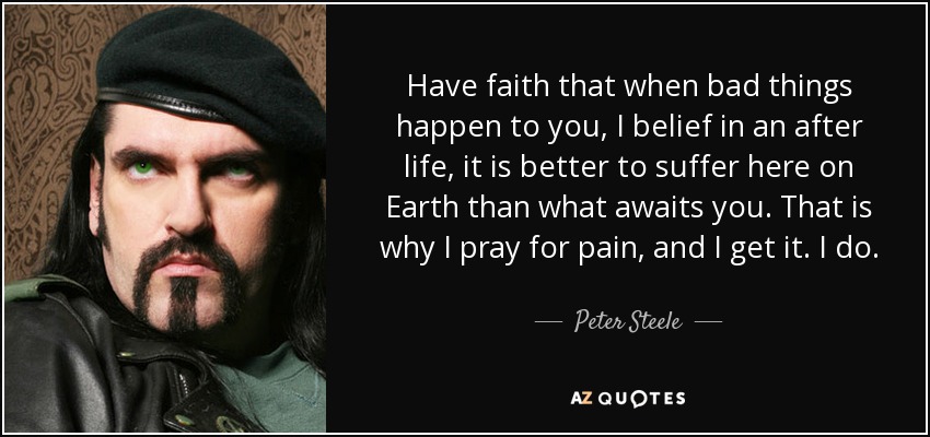 Have faith that when bad things happen to you, I belief in an after life, it is better to suffer here on Earth than what awaits you. That is why I pray for pain, and I get it. I do. - Peter Steele