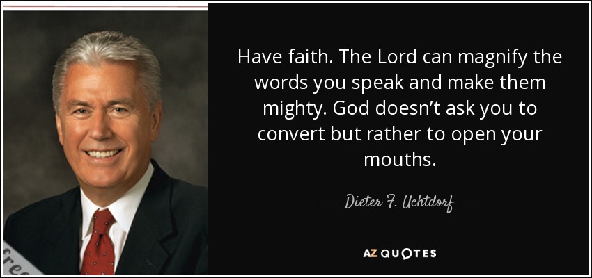 Have faith. The Lord can magnify the words you speak and make them mighty. God doesn’t ask you to convert but rather to open your mouths. - Dieter F. Uchtdorf