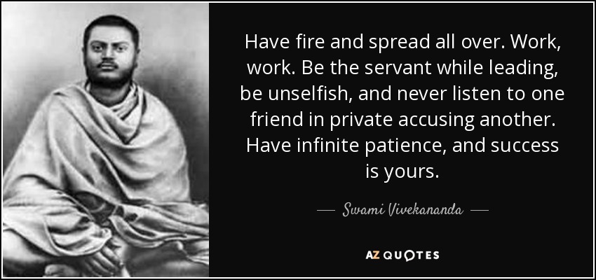 Have fire and spread all over. Work, work. Be the servant while leading, be unselfish, and never listen to one friend in private accusing another. Have infinite patience, and success is yours. - Swami Vivekananda