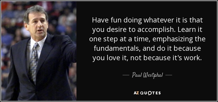 Have fun doing whatever it is that you desire to accomplish. Learn it one step at a time, emphasizing the fundamentals, and do it because you love it, not because it's work. - Paul Westphal