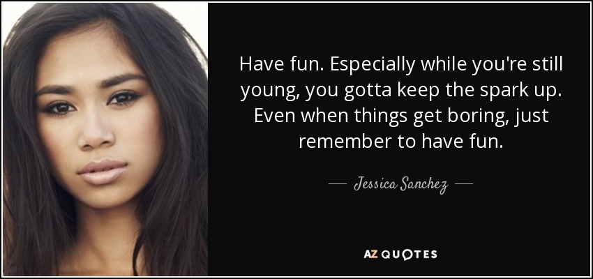 Have fun. Especially while you're still young, you gotta keep the spark up. Even when things get boring, just remember to have fun. - Jessica Sanchez