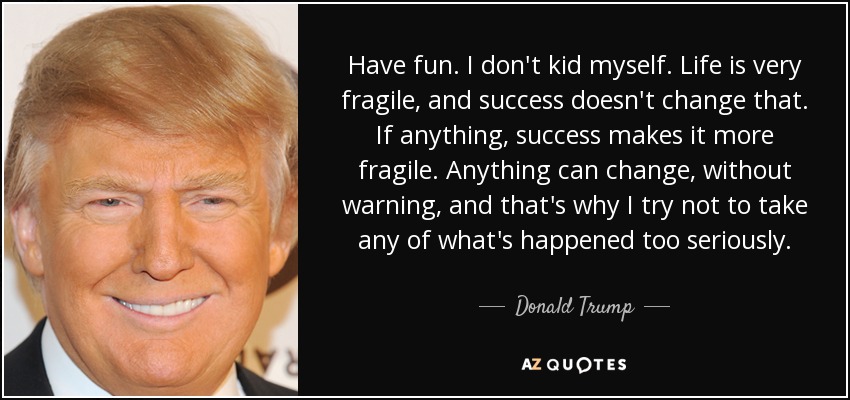 Have fun. I don't kid myself. Life is very fragile, and success doesn't change that. If anything, success makes it more fragile. Anything can change, without warning, and that's why I try not to take any of what's happened too seriously. - Donald Trump
