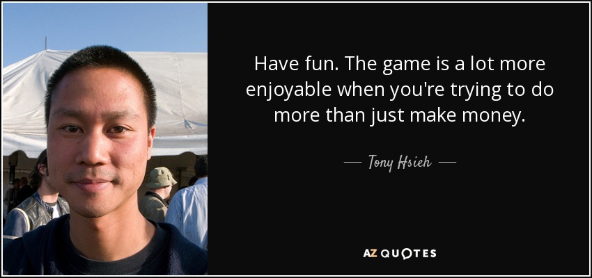 Have fun. The game is a lot more enjoyable when you're trying to do more than just make money. - Tony Hsieh