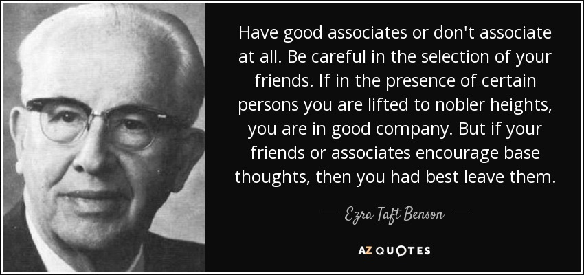 Have good associates or don't associate at all. Be careful in the selection of your friends. If in the presence of certain persons you are lifted to nobler heights, you are in good company. But if your friends or associates encourage base thoughts, then you had best leave them. - Ezra Taft Benson