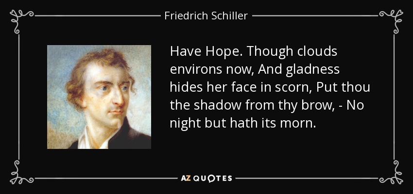 Have Hope. Though clouds environs now, And gladness hides her face in scorn, Put thou the shadow from thy brow, - No night but hath its morn. - Friedrich Schiller