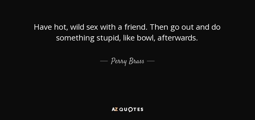Have hot, wild sex with a friend. Then go out and do something stupid, like bowl, afterwards. - Perry Brass