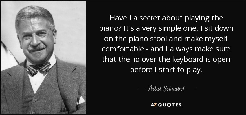 Have I a secret about playing the piano? It's a very simple one. I sit down on the piano stool and make myself comfortable - and I always make sure that the lid over the keyboard is open before I start to play. - Artur Schnabel