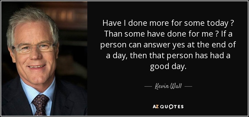 Have I done more for some today ? Than some have done for me ? If a person can answer yes at the end of a day, then that person has had a good day. - Kevin Wall