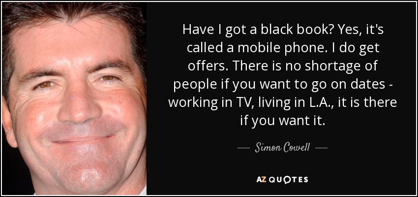 Have I got a black book? Yes, it's called a mobile phone. I do get offers. There is no shortage of people if you want to go on dates - working in TV, living in L.A., it is there if you want it. - Simon Cowell