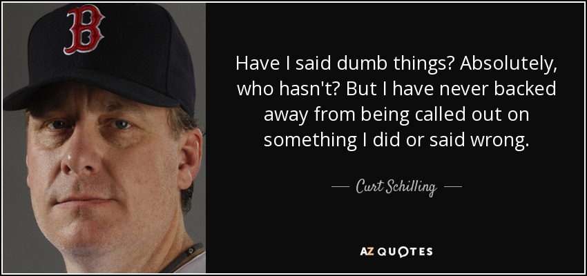 Have I said dumb things? Absolutely, who hasn't? But I have never backed away from being called out on something I did or said wrong. - Curt Schilling