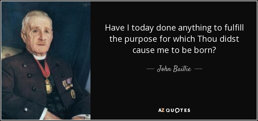 Have I today done anything to fulfill the purpose for which Thou didst cause me to be born? - John Baillie