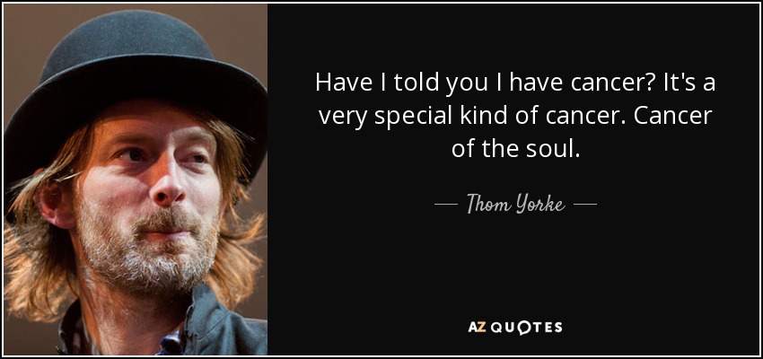 Have I told you I have cancer? It's a very special kind of cancer. Cancer of the soul. - Thom Yorke