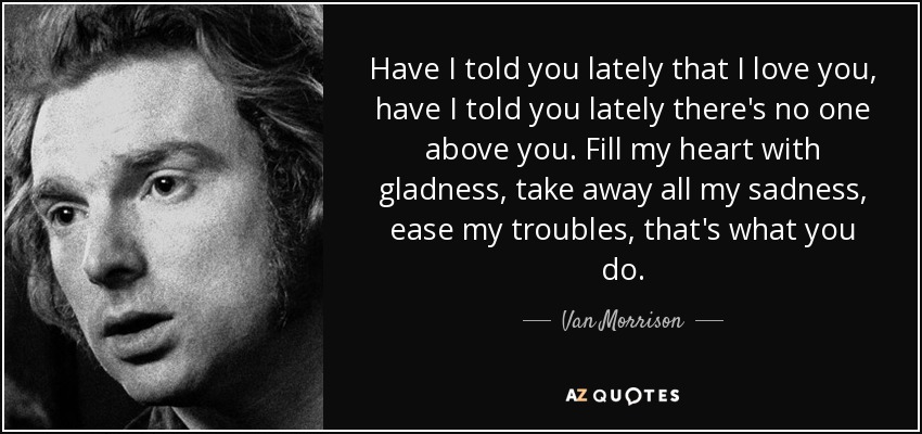 Have I told you lately that I love you, have I told you lately there's no one above you. Fill my heart with gladness, take away all my sadness, ease my troubles, that's what you do. - Van Morrison
