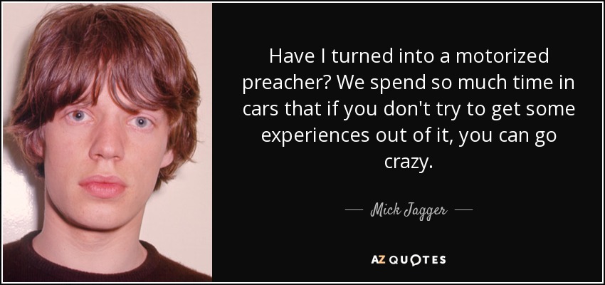 Have I turned into a motorized preacher? We spend so much time in cars that if you don't try to get some experiences out of it, you can go crazy. - Mick Jagger