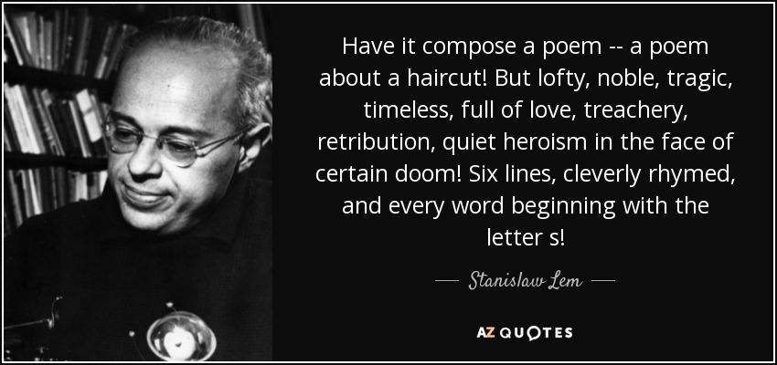 Have it compose a poem -- a poem about a haircut! But lofty, noble, tragic, timeless, full of love, treachery, retribution, quiet heroism in the face of certain doom! Six lines, cleverly rhymed, and every word beginning with the letter s! - Stanislaw Lem