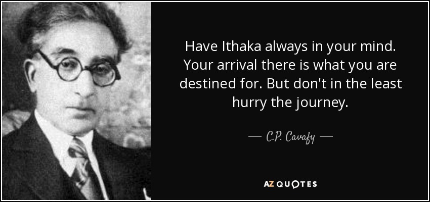 Have Ithaka always in your mind. Your arrival there is what you are destined for. But don't in the least hurry the journey. - C.P. Cavafy