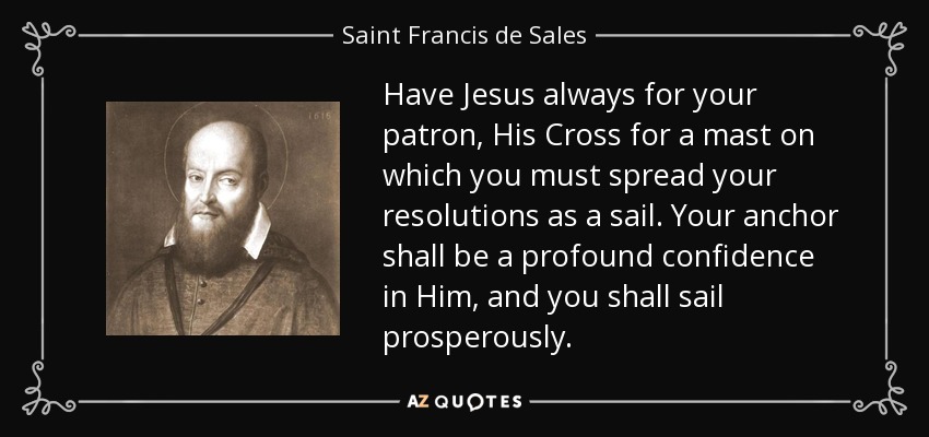 Have Jesus always for your patron, His Cross for a mast on which you must spread your resolutions as a sail. Your anchor shall be a profound confidence in Him, and you shall sail prosperously. - Saint Francis de Sales