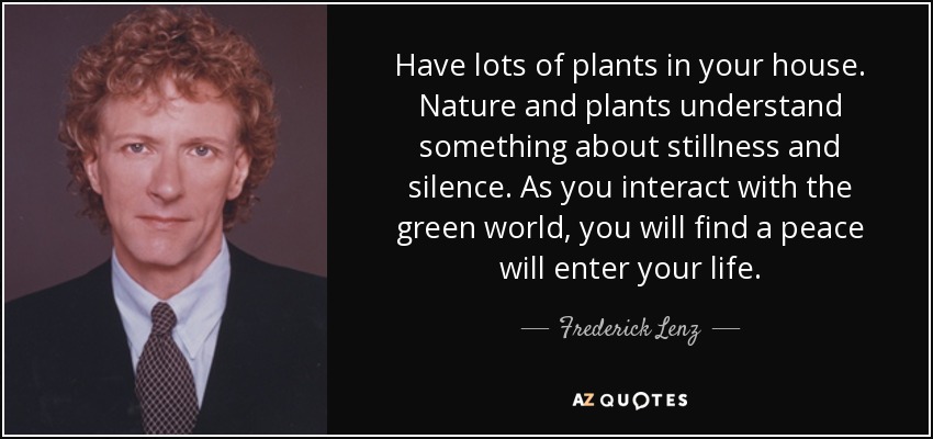 Have lots of plants in your house. Nature and plants understand something about stillness and silence. As you interact with the green world, you will find a peace will enter your life. - Frederick Lenz