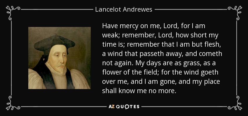 Have mercy on me, Lord, for I am weak; remember, Lord, how short my time is; remember that I am but flesh, a wind that passeth away, and cometh not again. My days are as grass, as a flower of the field; for the wind goeth over me, and I am gone, and my place shall know me no more. - Lancelot Andrewes