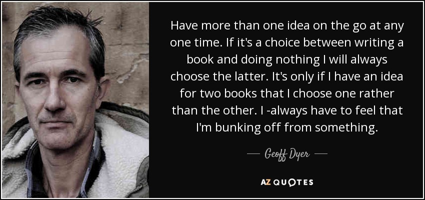 Have more than one idea on the go at any one time. If it's a choice between writing a book and doing nothing I will always choose the latter. It's only if I have an idea for two books that I choose one rather than the other. I ­always have to feel that I'm bunking off from something. - Geoff Dyer