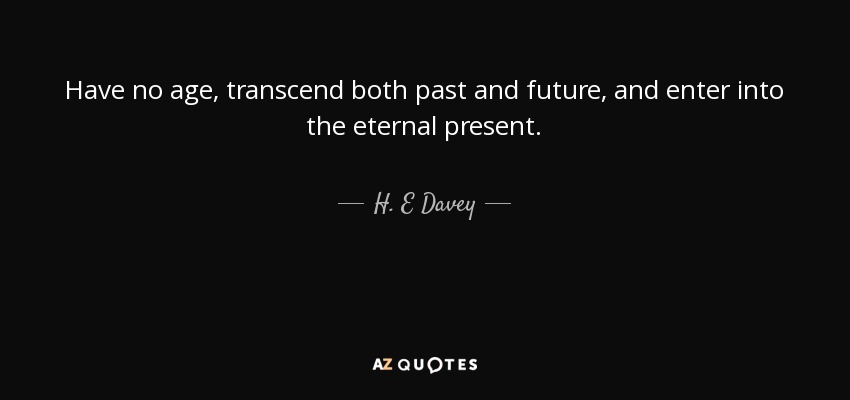 Have no age, transcend both past and future, and enter into the eternal present. - H. E Davey
