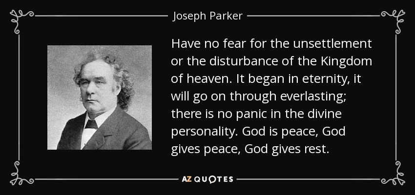 Have no fear for the unsettlement or the disturbance of the Kingdom of heaven. It began in eternity, it will go on through everlasting; there is no panic in the divine personality. God is peace, God gives peace, God gives rest. - Joseph Parker