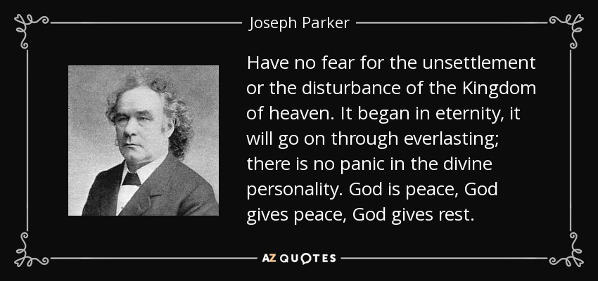 Have no fear for the unsettlement or the disturbance of the Kingdom of heaven. It began in eternity, it will go on through everlasting; there is no panic in the divine personality. God is peace, God gives peace, God gives rest. - Joseph Parker