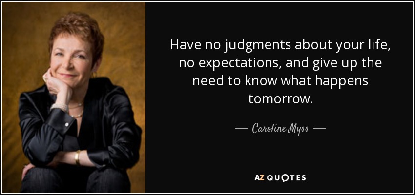 Have no judgments about your life, no expectations, and give up the need to know what happens tomorrow. - Caroline Myss