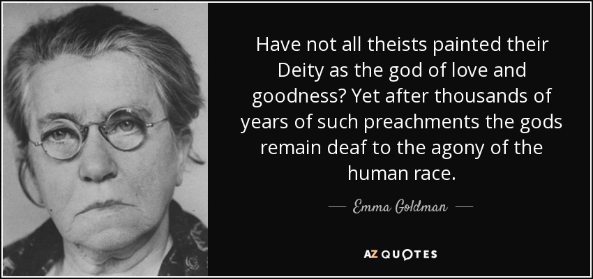 Have not all theists painted their Deity as the god of love and goodness? Yet after thousands of years of such preachments the gods remain deaf to the agony of the human race. - Emma Goldman