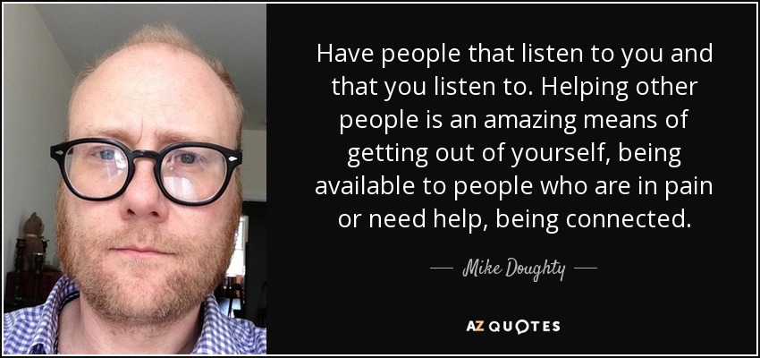 Have people that listen to you and that you listen to. Helping other people is an amazing means of getting out of yourself, being available to people who are in pain or need help, being connected. - Mike Doughty