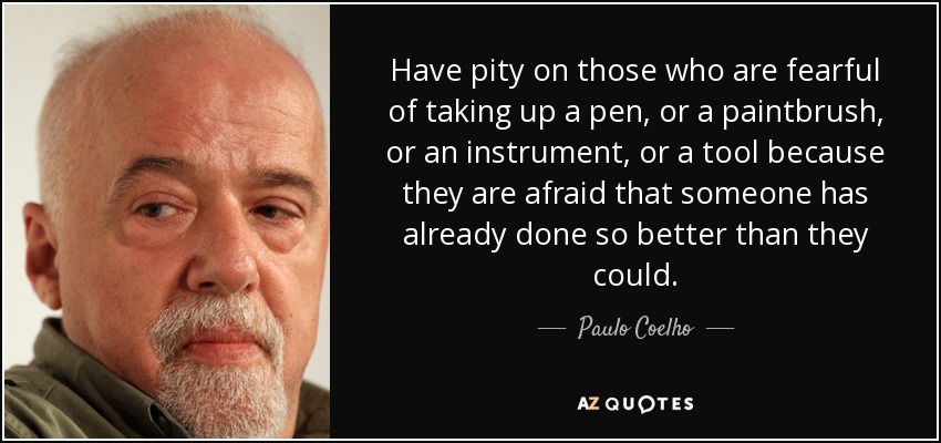 Have pity on those who are fearful of taking up a pen, or a paintbrush, or an instrument, or a tool because they are afraid that someone has already done so better than they could. - Paulo Coelho