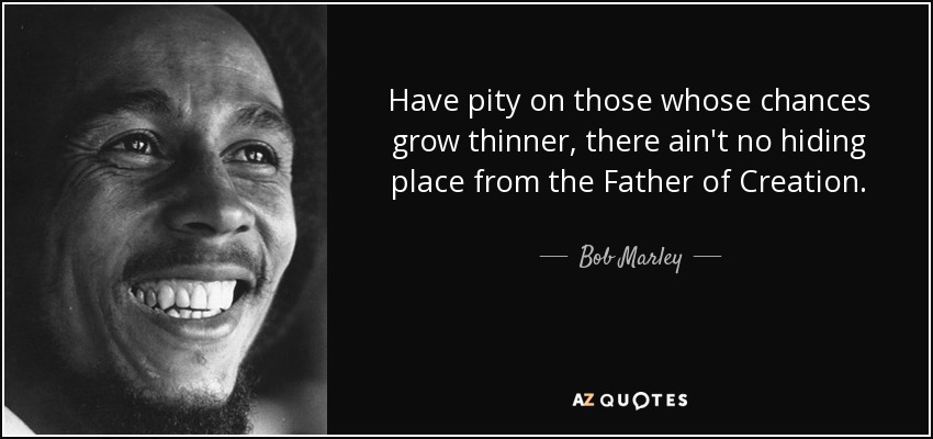 Have pity on those whose chances grow thinner, there ain't no hiding place from the Father of Creation. - Bob Marley