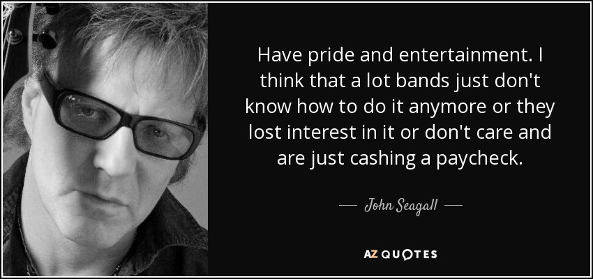 Have pride and entertainment. I think that a lot bands just don't know how to do it anymore or they lost interest in it or don't care and are just cashing a paycheck. - John Seagall