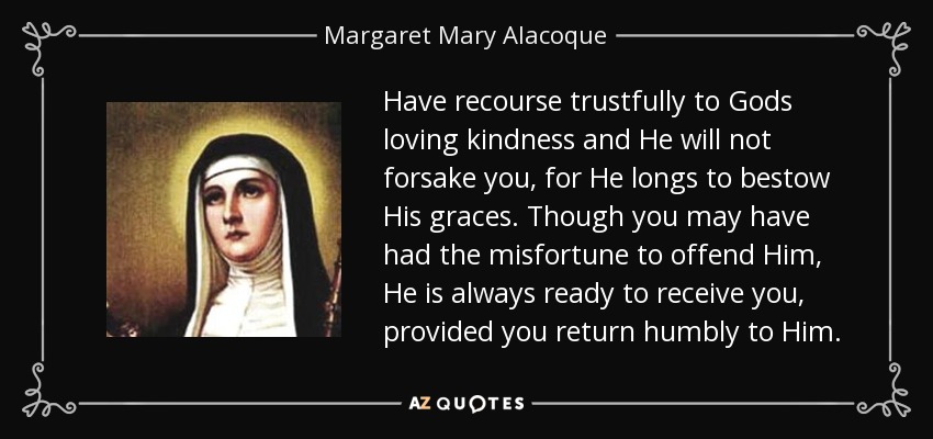 Have recourse trustfully to Gods loving kindness and He will not forsake you, for He longs to bestow His graces. Though you may have had the misfortune to offend Him, He is always ready to receive you, provided you return humbly to Him. - Margaret Mary Alacoque