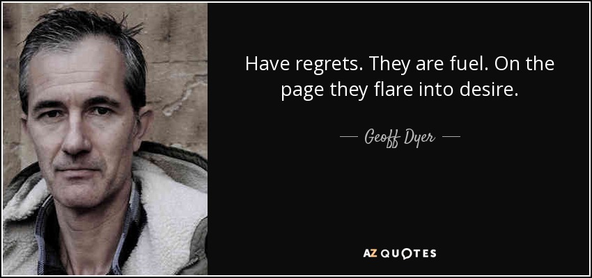 Have regrets. They are fuel. On the page they flare into desire. - Geoff Dyer
