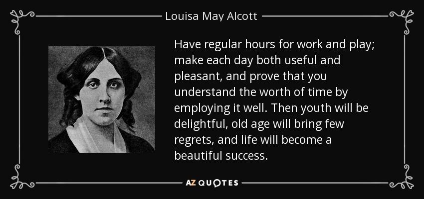 Have regular hours for work and play; make each day both useful and pleasant, and prove that you understand the worth of time by employing it well. Then youth will be delightful, old age will bring few regrets, and life will become a beautiful success. - Louisa May Alcott