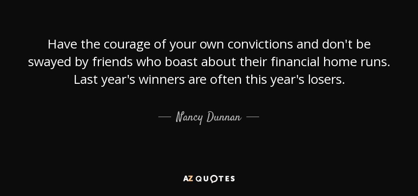 Have the courage of your own convictions and don't be swayed by friends who boast about their financial home runs. Last year's winners are often this year's losers. - Nancy Dunnan