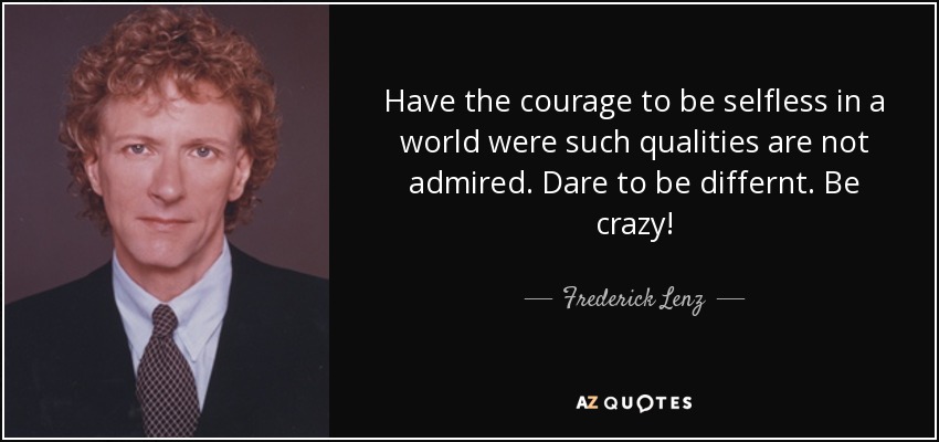 Have the courage to be selfless in a world were such qualities are not admired. Dare to be differnt. Be crazy! - Frederick Lenz