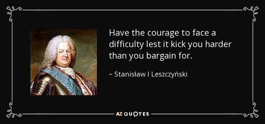 Have the courage to face a difficulty lest it kick you harder than you bargain for. - Stanisław I Leszczyński