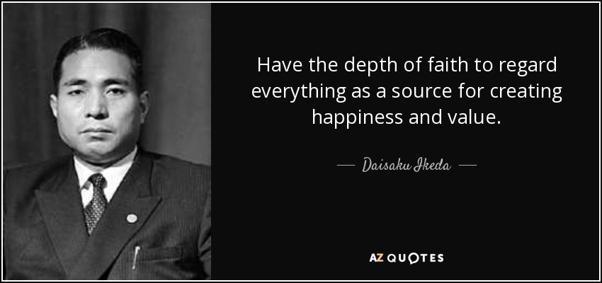 Have the depth of faith to regard everything as a source for creating happiness and value. - Daisaku Ikeda