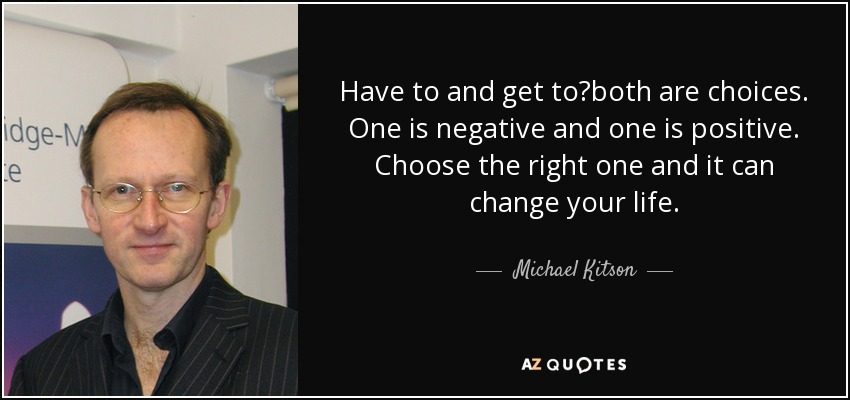 Have to and get to?both are choices. One is negative and one is positive. Choose the right one and it can change your life. - Michael Kitson