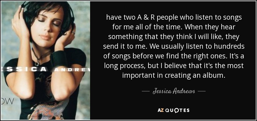 have two A & R people who listen to songs for me all of the time. When they hear something that they think I will like, they send it to me. We usually listen to hundreds of songs before we find the right ones. It's a long process, but I believe that it's the most important in creating an album. - Jessica Andrews