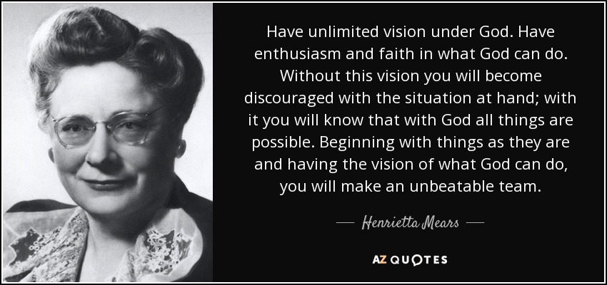 Have unlimited vision under God. Have enthusiasm and faith in what God can do. Without this vision you will become discouraged with the situation at hand; with it you will know that with God all things are possible. Beginning with things as they are and having the vision of what God can do, you will make an unbeatable team. - Henrietta Mears
