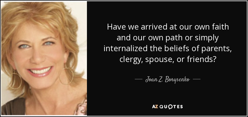 Have we arrived at our own faith and our own path or simply internalized the beliefs of parents, clergy, spouse, or friends? - Joan Z. Borysenko